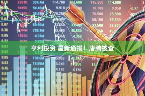 亨利投资 最新通报！唐腾被查