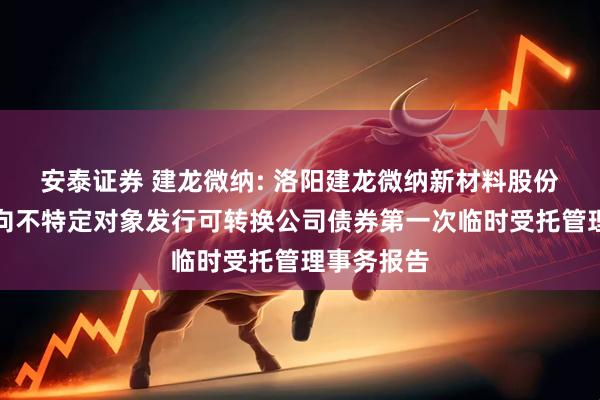 安泰证券 建龙微纳: 洛阳建龙微纳新材料股份有限公司向不特定对象发行可转换公司债券第一次临时受托管理事务报告