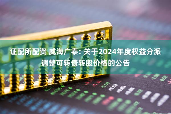 证配所配资 威海广泰: 关于2024年度权益分派调整可转债转股价格的公告