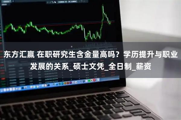 东方汇赢 在职研究生含金量高吗？学历提升与职业发展的关系_硕士文凭_全日制_薪资