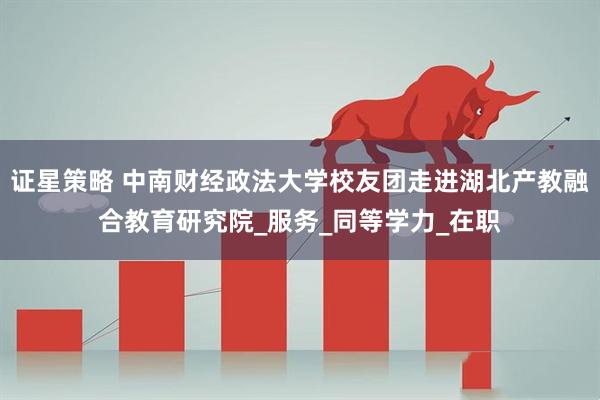 证星策略 中南财经政法大学校友团走进湖北产教融合教育研究院_服务_同等学力_在职