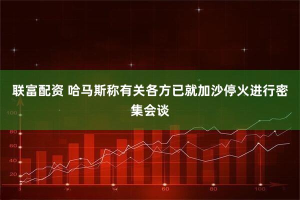 联富配资 哈马斯称有关各方已就加沙停火进行密集会谈