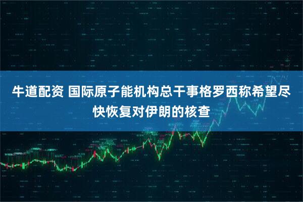 牛道配资 国际原子能机构总干事格罗西称希望尽快恢复对伊朗的核查