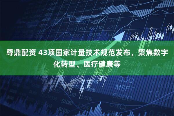 尊鼎配资 43项国家计量技术规范发布，聚焦数字化转型、医疗健康等