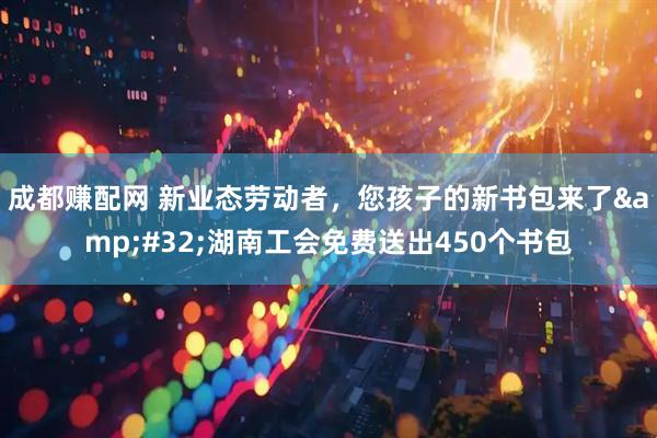 成都赚配网 新业态劳动者，您孩子的新书包来了&#32;湖南工会免费送出450个书包