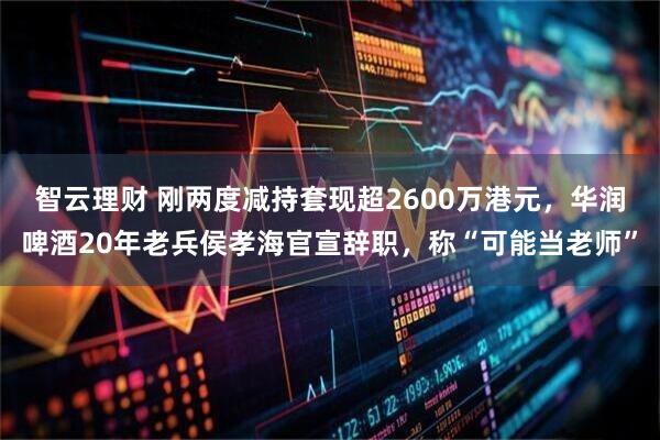 智云理财 刚两度减持套现超2600万港元，华润啤酒20年老兵侯孝海官宣辞职，称“可能当老师”