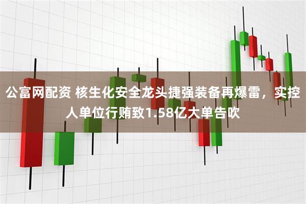 公富网配资 核生化安全龙头捷强装备再爆雷，实控人单位行贿致1.58亿大单告吹