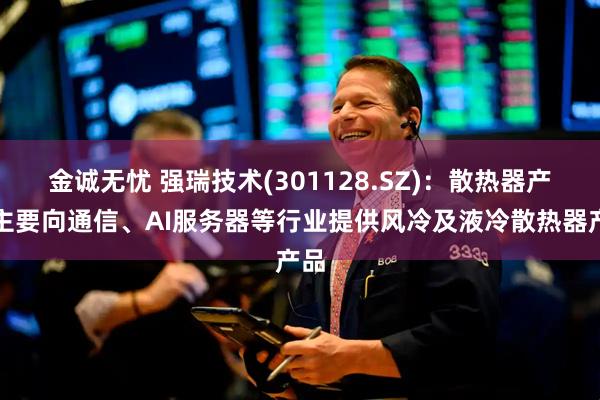 金诚无忧 强瑞技术(301128.SZ)：散热器产品主要向通信、AI服务器等行业提供风冷及液冷散热器产品