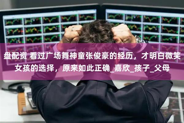 盘配资 看过广场舞神童张俊豪的经历，才明白微笑女孩的选择，原来如此正确_嘉欣_孩子_父母
