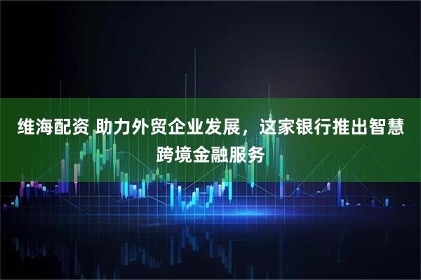 维海配资 助力外贸企业发展，这家银行推出智慧跨境金融服务