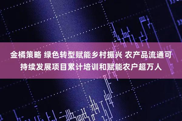 金橘策略 绿色转型赋能乡村振兴 农产品流通可持续发展项目累计培训和赋能农户超万人