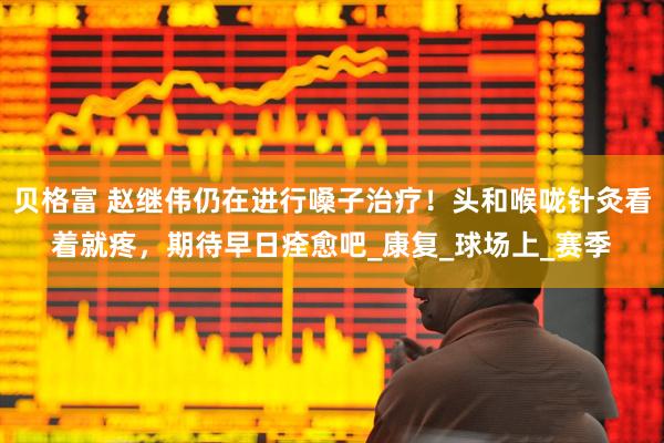 贝格富 赵继伟仍在进行嗓子治疗！头和喉咙针灸看着就疼，期待早日痊愈吧_康复_球场上_赛季
