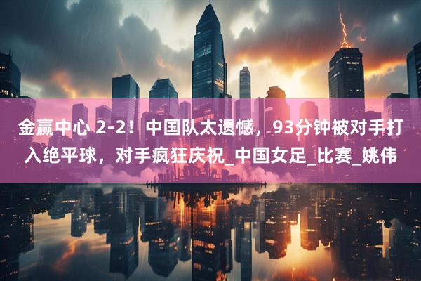 金赢中心 2-2！中国队太遗憾，93分钟被对手打入绝平球，对手疯狂庆祝_中国女足_比赛_姚伟