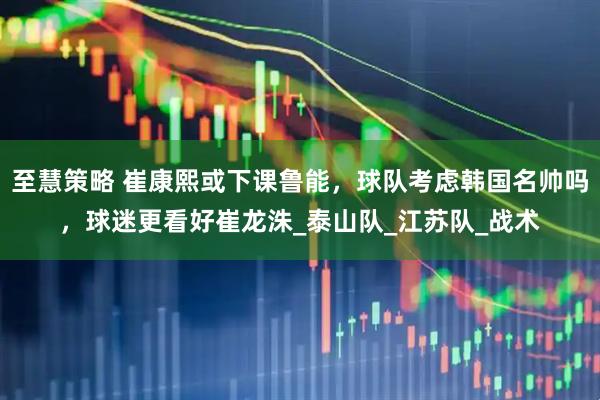 至慧策略 崔康熙或下课鲁能，球队考虑韩国名帅吗，球迷更看好崔龙洙_泰山队_江苏队_战术