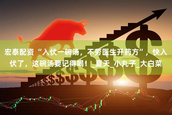 宏泰配资 “入伏一碗汤，不劳医生开药方”，快入伏了，这碗汤要记得喝！_夏天_小丸子_大白菜