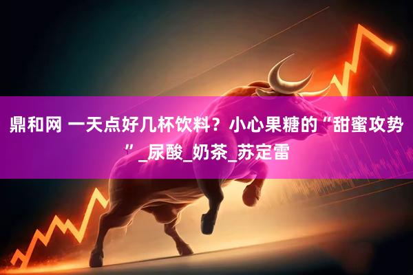 鼎和网 一天点好几杯饮料？小心果糖的“甜蜜攻势”_尿酸_奶茶_苏定雷