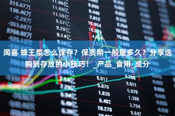 闻喜 蜂王浆怎么保存？保质期一般是多久？分享选购到存放的小技巧！_产品_食用_成分