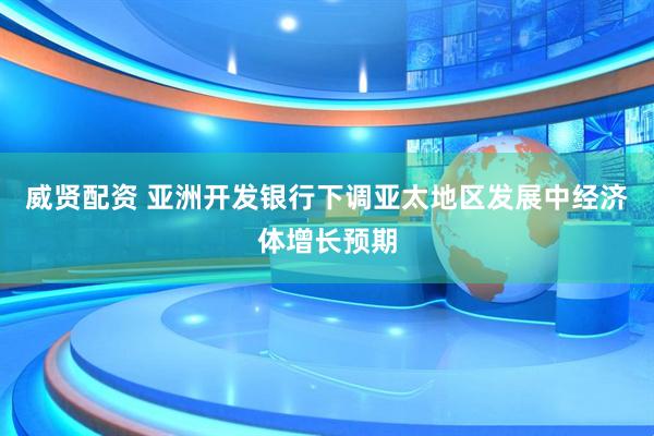 威贤配资 亚洲开发银行下调亚太地区发展中经济体增长预期