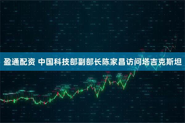 盈通配资 中国科技部副部长陈家昌访问塔吉克斯坦