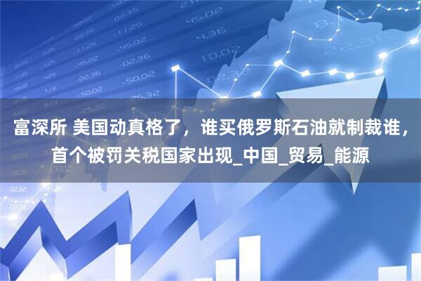富深所 美国动真格了，谁买俄罗斯石油就制裁谁，首个被罚关税国家出现_中国_贸易_能源