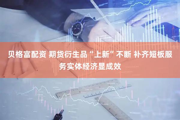 贝格富配资 期货衍生品“上新”不断 补齐短板服务实体经济显成效