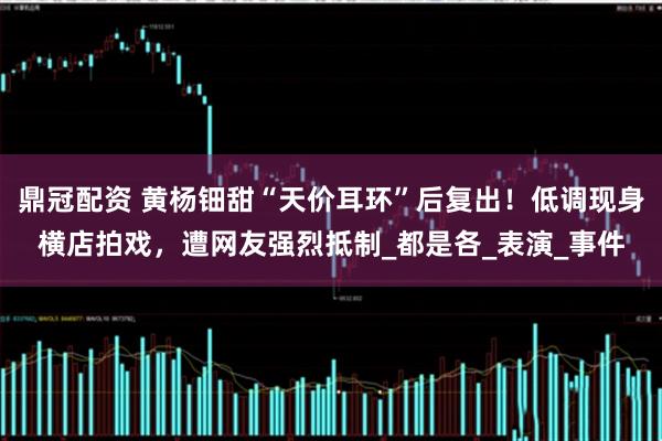 鼎冠配资 黄杨钿甜“天价耳环”后复出！低调现身横店拍戏，遭网友强烈抵制_都是各_表演_事件