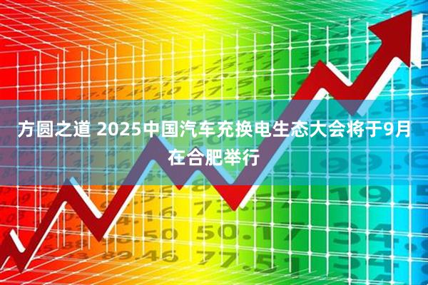 方圆之道 2025中国汽车充换电生态大会将于9月在合肥举行
