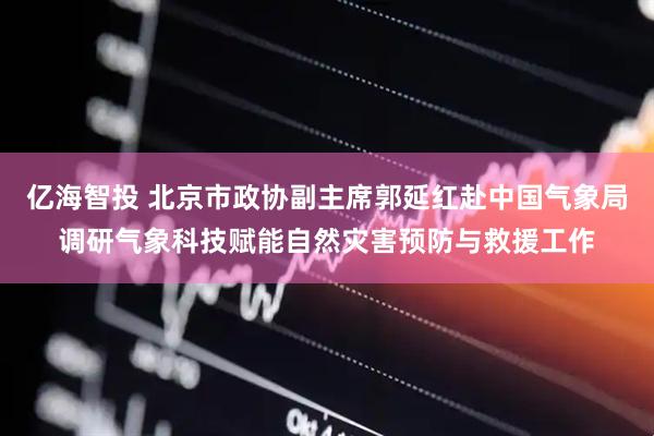 亿海智投 北京市政协副主席郭延红赴中国气象局调研气象科技赋能自然灾害预防与救援工作