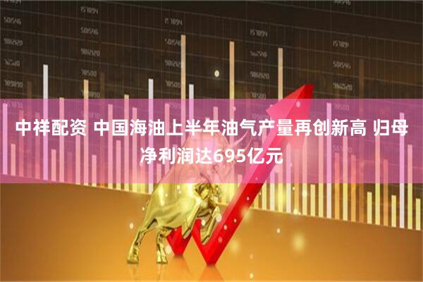 中祥配资 中国海油上半年油气产量再创新高 归母净利润达695亿元