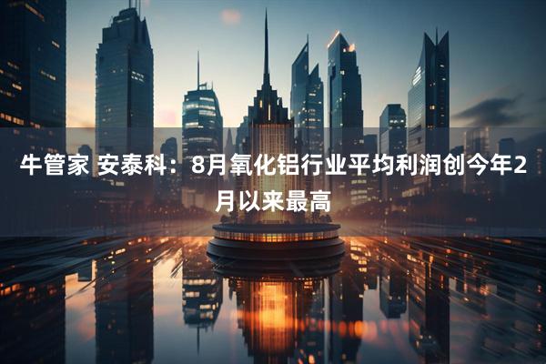 牛管家 安泰科：8月氧化铝行业平均利润创今年2月以来最高