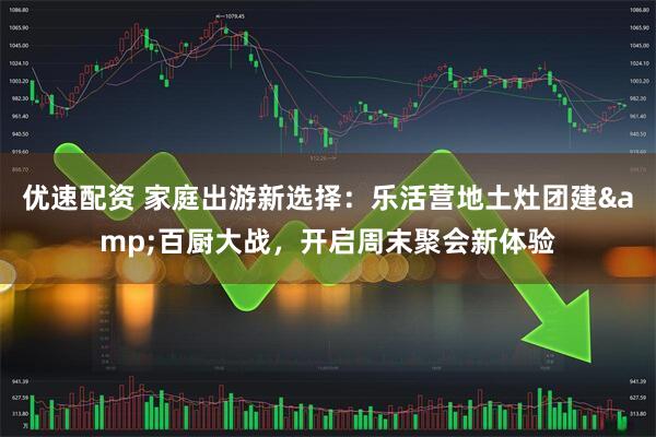 优速配资 家庭出游新选择：乐活营地土灶团建&百厨大战，开启周末聚会新体验