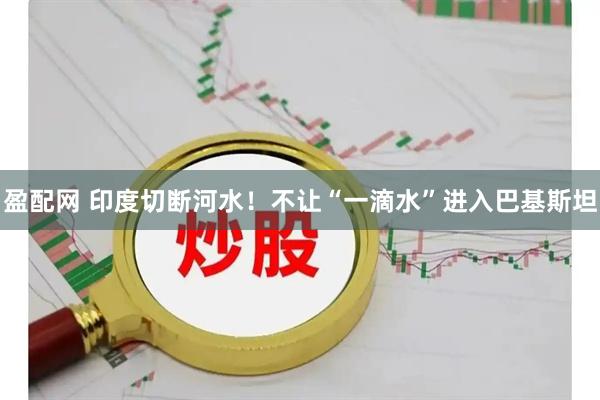 盈配网 印度切断河水！不让“一滴水”进入巴基斯坦