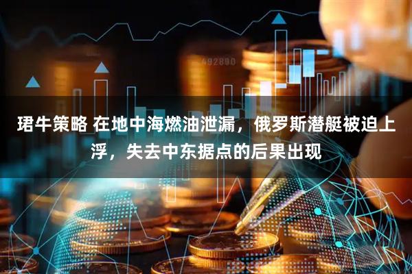 珺牛策略 在地中海燃油泄漏，俄罗斯潜艇被迫上浮，失去中东据点的后果出现