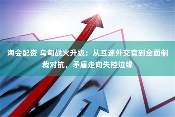 海会配资 乌匈战火升级：从互逐外交官到全面制裁对抗，矛盾走向失控边缘